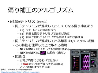 偏り補正のアルゴリズム
• NES版テトリス（1989年）
• 同じテトリミノが連続して出にくくなる偏り補正あり
• (1) テトリミノの抽選を行う
• (2) 前回と違うテトリミノであれば決定
• (3) 前回と同じテトリミノであれば１回だけ再抽選
• 同じテトリミノが連続して出る確率は1/7→1/49に緩和
• この特性を理解した上で取れる戦略
• NEXTのNEXTを予想して投機的に積める
• NEXTのNEXTに は恐らく来ない
• 問題点
• ツモが均等になるわけではない
• 「 がいつまで経っても来ない」
という問題は残ったまま
参考：The history of Tetris randomizers
https://simon.lc/the-history-of-tetris-randomizers
 