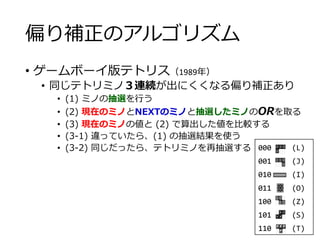 偏り補正のアルゴリズム
• ゲームボーイ版テトリス（1989年）
• 同じテトリミノ３連続が出にくくなる偏り補正あり
• (1) ミノの抽選を行う
• (2) 現在のミノとNEXTのミノと抽選したミノのORを取る
• (3) 現在のミノの値と (2) で算出した値を比較する
• (3-1) 違っていたら、(1) の抽選結果を使う
• (3-2) 同じだったら、テトリミノを再抽選する 000 (L)
001 (J)
010 (I)
011 (O)
100 (Z)
101 (S)
110 (T)
 