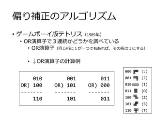 偏り補正のアルゴリズム
• ゲームボーイ版テトリス（1989年）
• OR演算子で３連続かどうかを調べている
• OR演算子（同じ桁に１が一つでもあれば、その桁は１にする）
• ↓OR演算子の計算例
000 (L)
001 (J)
010 (I)
011 (O)
100 (Z)
101 (S)
110 (T)
010 001 011
OR) 100 OR) 101 OR) 000
------- ------- -------
110 101 011
 
