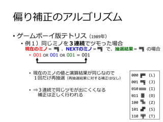 偏り補正のアルゴリズム
• ゲームボーイ版テトリス（1989年）
• 例１）同じミノを３連続でツモった場合
現在のミノ＝ 、NEXTのミノ＝ で、抽選結果＝ の場合
• 001 OR 001 OR 001 = 001
• 現在のミノの値と演算結果が同じなので
１回だけ再抽選（再抽選結果に対する補正はなし）
• ⇒３連続で同じツモが出にくくなる
補正は正しく行われる
000 (L)
001 (J)
010 (I)
011 (O)
100 (Z)
101 (S)
110 (T)
 