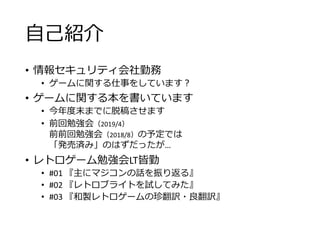 自己紹介
• 情報セキュリティ会社勤務
• ゲームに関する仕事をしています？
• ゲームに関する本を書いています
• 今年度末までに脱稿させます
• 前回勉強会（2019/4）
前前回勉強会（2018/8）の予定では
「発売済み」のはずだったが…
• レトロゲーム勉強会LT皆勤
• #01 『主にマジコンの話を振り返る』
• #02 『レトロブライトを試してみた』
• #03 『和製レトロゲームの珍翻訳・良翻訳』
 