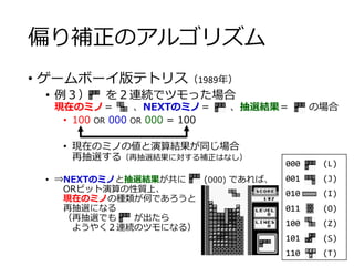 偏り補正のアルゴリズム
• ゲームボーイ版テトリス（1989年）
• 例３） を２連続でツモった場合
現在のミノ＝ 、NEXTのミノ＝ 、抽選結果＝ の場合
• 100 OR 000 OR 000 = 100
• 現在のミノの値と演算結果が同じ場合
再抽選する（再抽選結果に対する補正はなし）
• ⇒NEXTのミノと抽選結果が共に (000) であれば、
ORビット演算の性質上、
現在のミノの種類が何であろうと
再抽選になる
（再抽選でも が出たら
ようやく２連続のツモになる）
000 (L)
001 (J)
010 (I)
011 (O)
100 (Z)
101 (S)
110 (T)
 