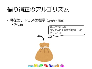 偏り補正のアルゴリズム
• 現在のテトリスの標準（2001年～現在）
• 7-bag
バッグの中から
ランダムに１個ずつ取り出して
ツモにする
 