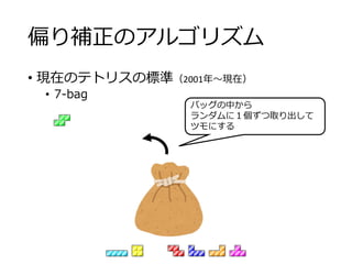 偏り補正のアルゴリズム
• 現在のテトリスの標準（2001年～現在）
• 7-bag
バッグの中から
ランダムに１個ずつ取り出して
ツモにする
 
