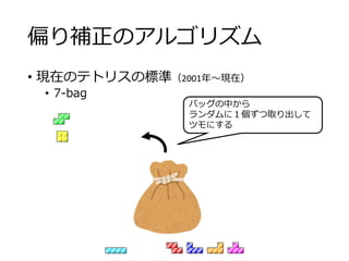 偏り補正のアルゴリズム
• 現在のテトリスの標準（2001年～現在）
• 7-bag
バッグの中から
ランダムに１個ずつ取り出して
ツモにする
 