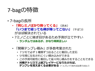 7-bagの特徴
• 7-bagの長所
• 「同じミノばかり降ってくる」（洪水）
「いつまで経っても棒が降ってこない」（干ばつ）
がほぼ解決されている
• 7ミノごとに継ぎ目があるため予測が立てやすい
• ランダムではあるが、かなり規則正しい
• 「開幕テンプレ積み」が多数考案された
• ７ツモで必ず１種類ずつ出ることに着目した定石
• ツモ順に左右されにくい積み込みができる
• この予測可能性に着目して延々同じ積み方をすることもできる
• 対戦テトリスで上級プレイヤーになりたければ、
テンプレを覚えまくる必要がある（一人プレイであれば必須ではない）
 