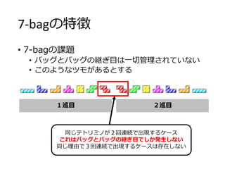 7-bagの特徴
• 7-bagの課題
• バッグとバッグの継ぎ目は一切管理されていない
• このようなツモがあるとする
１巡目 ２巡目
同じテトリミノが２回連続で出現するケース
これはバッグとバッグの継ぎ目でしか発生しない
同じ理由で３回連続で出現するケースは存在しない
 