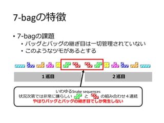 7-bagの特徴
• 7-bagの課題
• バッグとバッグの継ぎ目は一切管理されていない
• このようなツモがあるとする
１巡目 ２巡目
いわゆるSnake sequences
状況次第では非常に嫌らしい と の組み合わせ４連続
やはりバッグとバッグの継ぎ目でしか発生しない
 