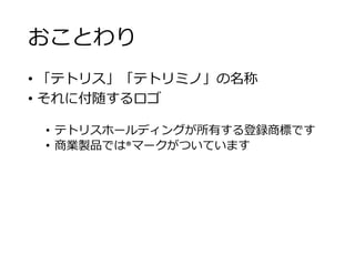 おことわり
• 「テトリス」「テトリミノ」の名称
• それに付随するロゴ
• テトリスホールディングが所有する登録商標です
• 商業製品では®マークがついています
 