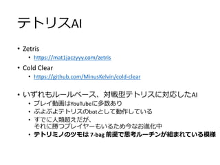 テトリスAI
• Zetris
• https://mat1jaczyyy.com/zetris
• Cold Clear
• https://github.com/MinusKelvin/cold-clear
• いずれもルールベース、対戦型テトリスに対応したAI
• プレイ動画はYouTubeに多数あり
• ぷよぷよテトリスのbotとして動作している
• すでに人類超えだが、
それに勝つプレイヤーもいるため今なお進化中
• テトリミノのツモは 7-bag 前提で思考ルーチンが組まれている模様
 