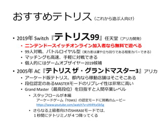 おすすめテトリス（これから遊ぶ人向け）
• 2019年 Switch『テトリス99』任天堂（アリカ開発）
• ニンテンドースイッチオンライン加入者なら無料で遊べる
• 99人対戦、バトルロイヤル型（実力差は運や立ち回りである程度カバーできる）
• マッチングも高速、手軽に対戦できる
• 個人的にはゲームオブザイヤー2019候補
• 2005年 AC『テトリス ザ・グランドマスター3』アリカ
• アーケード版テトリス、都内なら稼動店舗はそこそこある
• 段位認定のあるMASTERモードのリプレイ性は非常に高い
• Grand Master（最高段位）を目指すと人間卒業レベル
• スタッフロールが本編
アーケードゲーム『TGM3』の認定モードに挑戦のムービー
https://www.youtube.com/watch?v=zHI4Ycx5b5g
• さらなる上級者向けのSHIRASEモードでは、
１秒間にテトリミノが４つ降ってくる
 
