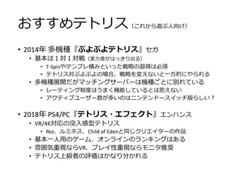 おすすめテトリス（これから遊ぶ人向け）
• 2014年 多機種『ぷよぷよテトリス』セガ
• 基本は１対１対戦（実力差がはっきり出る）
• T-Spinやテンプレ積みといった戦略の習得は必須
• テトリス対ぷよぷよの場合、戦略を変えないと一方的にやられる
• 多機種展開だがマッチングサーバーは機種ごとに別れている
• レーティング制度はうまく機能しているとは思えない
• アクティブユーザー数が多いのはニンテンドースイッチ版らしい？
• 2018年 PS4/PC『テトリス・エフェクト』エンハンス
• VR/4K対応の没入感型テトリス
• Rez、ルミネス、Child of Edenと同じクリエイターの作品
• 基本一人用のゲーム、オンラインのランキングはある
• 雰囲気重視ならVR、プレイ性重視ならモニタ推奨
• テトリス上級者の評価はかなり分かれる
 