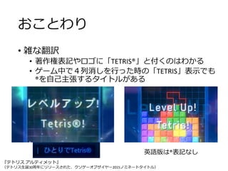 おことわり
• 雑な翻訳
• 著作権表記やロゴに「TETRIS®」と付くのはわかる
• ゲーム中で４列消しを行った時の「TETRIS」表示でも
®を自己主張するタイトルがある
『テトリス アルティメット』
（テトリス生誕30周年にリリースされた、クソゲーオブザイヤー2015ノミネートタイトル）
英語版は®表記なし
 
