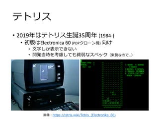 テトリス
• 2019年はテトリス生誕35周年 (1984-)
• 初版はElectronica 60 (PDPクローン機) 向け
• 文字しか表示できない
• 開発当時を考慮しても貧弱なスペック（東側なので…）
画像：https://tetris.wiki/Tetris_(Electronika_60)
 