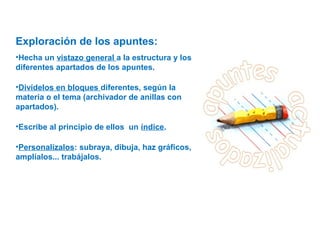 Exploración de los apuntes:
•Hecha un vistazo general a la estructura y los
diferentes apartados de los apuntes.
•Divídelos en bloques diferentes, según la
materia o el tema (archivador de anillas con
apartados).
•Escribe al principio de ellos un índice.
•Personalízalos: subraya, dibuja, haz gráficos,
amplíalos... trabájalos.
 