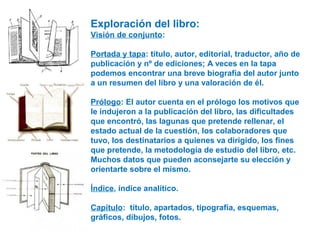 Exploración del libro:
Visión de conjunto:
Portada y tapa: título, autor, editorial, traductor, año de
publicación y nº de ediciones; A veces en la tapa
podemos encontrar una breve biografía del autor junto
a un resumen del libro y una valoración de él.
Prólogo: El autor cuenta en el prólogo los motivos que
le indujeron a la publicación del libro, las dificultades
que encontró, las lagunas que pretende rellenar, el
estado actual de la cuestión, los colaboradores que
tuvo, los destinatarios a quienes va dirigido, los fines
que pretende, la metodología de estudio del libro, etc.
Muchos datos que pueden aconsejarte su elección y
orientarte sobre el mismo.
Índice, índice analítico.
Capítulo: título, apartados, tipografía, esquemas,
gráficos, dibujos, fotos.
 