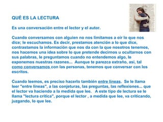 QUÉ ES LA LECTURA
Es una conversación entre el lector y el autor.
Cuando conversamos con alguien no nos limitamos a oír lo que nos
dice; le escuchamos. Es decir, prestamos atención a lo que dice,
contrastamos la información que nos da con la que nosotros tenemos,
nos hacemos una idea sobre lo que pretende decirnos u ocultarnos con
sus palabras, le preguntamos cuando no entendemos algo, le
exponemos nuestras razones... Aunque te parezca extraño, así, tal
como conversamos con las personas, tenemos que conversar con los
escritos.
Cuando leemos, es preciso hacerlo también entre líneas. Se le llama
leer "entre líneas", a las conjeturas, las preguntas, las reflexiones... que
el lector va haciendo a la medida que lee. A este tipo de lectura se le
llama "lectura crítica", porque el lector , a medida que lee, va criticando,
juzgando, lo que lee.
 