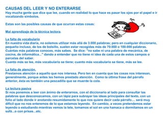 CAUSAS DEL LEER Y NO ENTERARSE
Hay mucha gente que dice que lee, cuando en realidad lo que hace es pasar los ojos por el papel e ir
vocalizando símbolos.
Estas son las posibles causas de que ocurran estas cosas:
Mal aprendizaje de la técnica lectora.
La falta de vocabulario
En nuestra vida diaria, no solemos utilizar más allá de 3.000 palabras; pero en cualquier diccionario,
pequeño incluso, de los de bolsillo, suelen estar recogidas más de 70.000 o 100.000 palabras.
Cuántas más palabras conoces, más sabes. Se dice: "no sabe ni una palabra de mecánica, de
cocina, de informática..." dando a entender que no tiene ni idea de cada una de estos campos o
parcelas del saber.
Cuanto más se lee, más vocabulario se tiene; cuanto más vocabulario se tiene, más se lee.
La falta de atención.
Prestamos atención a aquello que nos interesa. Pero ten en cuenta que las cosas nos interesan,
generalmente, porque antes les hemos prestado atención. Como la última frase del párrafo
anterior, ésta es también una pescadilla que se muerde la cola.
La lectura pasiva
Si nos ponemos a leer con ánimo de enterarnos, con el diccionario al lado para consultar las
palabras que desconozcamos, con un lápiz para subrayar las ideas principales del texto, con un
folio al lado donde ir anotando resumidamente lo que nos quiere decir cada párrafo.... será muy
difícil que no nos enteremos de lo que estamos leyendo. En cambio, a veces pretendemos estar
leyendo o estudiando mientras vemos la tele, tomamos el sol en una hamaca o dormitamos en un
sofá...o con prisas...etc.
 