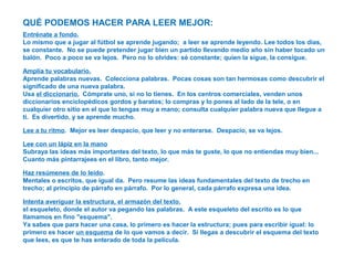 QUÉ PODEMOS HACER PARA LEER MEJOR:
Entrénate a fondo.
Lo mismo que a jugar al fútbol se aprende jugando; a leer se aprende leyendo. Lee todos los días,
se constante. No se puede pretender jugar bien un partido llevando medio año sin haber tocado un
balón. Poco a poco se va lejos. Pero no lo olvides: sé constante; quien la sigue, la consigue.
Amplía tu vocabulario.
Aprende palabras nuevas. Colecciona palabras. Pocas cosas son tan hermosas como descubrir el
significado de una nueva palabra.
Usa el diccionario. Cómprate uno, si no lo tienes. En los centros comerciales, venden unos
diccionarios enciclopédicos gordos y baratos; lo compras y lo pones al lado de la tele, o en
cualquier otro sitio en el que lo tengas muy a mano; consulta cualquier palabra nueva que llegue a
ti. Es divertido, y se aprende mucho.
Lee a tu ritmo. Mejor es leer despacio, que leer y no enterarse. Despacio, se va lejos.
Lee con un lápiz en la mano
Subraya las ideas más importantes del texto, lo que más te guste, lo que no entiendas muy bien...
Cuanto más pintarrajees en el libro, tanto mejor.
Haz resúmenes de lo leído.
Mentales o escritos, que igual da. Pero resume las ideas fundamentales del texto de trecho en
trecho; al principio de párrafo en párrafo. Por lo general, cada párrafo expresa una idea.
Intenta averiguar la estructura, el armazón del texto.
el esqueleto, donde el autor va pegando las palabras. A este esqueleto del escrito es lo que
llamamos en fino "esquema".
Ya sabes que para hacer una casa, lo primero es hacer la estructura; pues para escribir igual: lo
primero es hacer un esquema de lo que vamos a decir. Si llegas a descubrir el esquema del texto
que lees, es que te has enterado de toda la película.
 