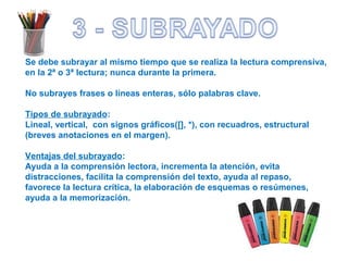 Se debe subrayar al mismo tiempo que se realiza la lectura comprensiva,
en la 2ª o 3ª lectura; nunca durante la primera.
No subrayes frases o líneas enteras, sólo palabras clave.
Tipos de subrayado:
Lineal, vertical, con signos gráficos([], *), con recuadros, estructural
(breves anotaciones en el margen).
Ventajas del subrayado:
Ayuda a la comprensión lectora, incrementa la atención, evita
distracciones, facilita la comprensión del texto, ayuda al repaso,
favorece la lectura crítica, la elaboración de esquemas o resúmenes,
ayuda a la memorización.
 