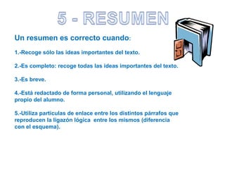 Un resumen es correcto cuando:
1.-Recoge sólo las ideas importantes del texto.
2.-Es completo: recoge todas las ideas importantes del texto.
3.-Es breve.
4.-Está redactado de forma personal, utilizando el lenguaje
propio del alumno.
5.-Utiliza particulas de enlace entre los distintos párrafos que
reproducen la ligazón lógica entre los mismos (diferencia
con el esquema).
 