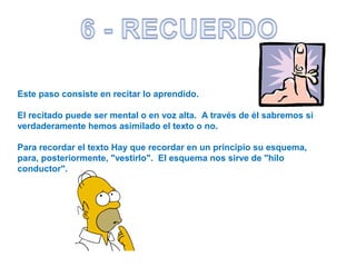 Este paso consiste en recitar lo aprendido.
El recitado puede ser mental o en voz alta. A través de él sabremos si
verdaderamente hemos asimilado el texto o no.
Para recordar el texto Hay que recordar en un principio su esquema,
para, posteriormente, "vestirlo". El esquema nos sirve de "hilo
conductor".
 
