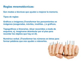 Reglas mnemotécnicas:
Son modos o técnicas que ayudan a mejorar la memoria.
Tipos de reglas:
Gráficos o imágenes.(Transformar los pensamientos en
imágenes (exageradas, móviles, insólitas...) o gráficos.
Topográficos o itinerarios. (Usar recorridos a modo de
esquema, ej. imaginarse deambular por el piso para
recordar los objetos que hay en él).
Numérico verbal. (Transformar los números en letras para
formar palabras que nos ayuden a retenerlos.
 