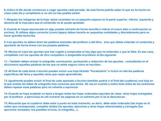 6.-Indica el día donde comiences a coger apuntes cada jornada: de esta forma podrás saber lo que se ha hecho en
clase cada día y completarlo si un día no has podido asistir.
7.-Respeta los márgenes de la hoja; éstos consisten en un pequeño espacio en la parte superior, inferior, izquierda y
derecha de la hoja para que el contenido no te quede apretado.
8.-Cuando te hayas equivocado en algo puedes tacharlo de forma sencilla e indicar el nuevo dato a continuación (o
encima). Si utilizas algún corrector (como típpex) debes hacerlo en pequeñas cantidades y discretamente para no
hacer grandes tachones.
9.-Los apuntes no deben tener las palabras textuales del profesor o del libro, sino que debes entender el contenido y
apuntarlo de forma breve con tus propias palabras.
10.-Revisa en casa los apuntes que has cogido y comprueba si hay algo que no entiendes o que te falta. En ese caso,
complétalo con los apuntes de otro compañero o pregúntale al profesor al día siguiente
11.- También debes revisar la ortografía, acentuación, puntuación y redacción de los apuntes, consultando en el
diccionario aquellas palabras de las que no estés seguro cómo se escriben.
12.-Al final de cada tema o lección puedes incluir una hoja titulada "Vocabulario" e incluir en ella las palabras
específicas del tema y aquellas otras que vayas aprendiendo.
13.-Igualmente puedes incluir al final de cada apartado o lección (también podría ir al final del cuaderno) una hoja en
la que anotas las faltas de ortografía más comunes que tienes. De vez en cuando y sobre todo antes de los exámenes
debes repasar esas palabras para no volverte a equivocar.
14.-Cuando se haya acabado un tema y tengas todas las hojas ordenadas (apuntes de clase, otras hojas entregadas
por el profesor y ejercicios) es útil numerar las páginas en un extremo por si se te descolocan.
15.-Recuerda que el cuaderno debe estar a punto en todo momento, es decir, debe estar ordenado (las hojas en el
orden que corresponda), completo (todos los apuntes, ejercicios y otras hojas relacionadas) y corregido (los
ejercicios revisados, los posibles errores, la ortografía,...).
 