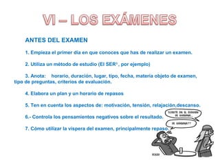 ANTES DEL EXAMEN
1. Empieza el primer día en que conoces que has de realizar un examen.
2. Utiliza un método de estudio (El SER3
, por ejemplo)
3. Anota: horario, duración, lugar, tipo, fecha, materia objeto de examen,
tipo de preguntas, criterios de evaluación.
4. Elabora un plan y un horario de repasos
5. Ten en cuenta los aspectos de: motivación, tensión, relajación,descanso.
6.- Controla los pensamientos negativos sobre el resultado.
7. Cómo utilizar la víspera del examen, principalmente repaso.
 