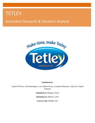Submitted by:
Angela D’Orrico, Josh Domingues, Luis Alberto Farray, Loredana Matarazzo, Aijia He, Yogesh
Chanana
Submitted to: Margery Taylor
Submitted on: March 6, 2013
Course Code: MARK 1027
TETLEY
Secondary Research & Situation Analysis
 