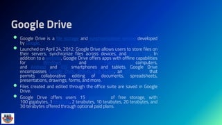Google Drive
 Google Drive is a file storage and synchronization service developed
by Google.
 Launched on April 24, 2012, Google Drive allows users to store files on
their servers, synchronize files across devices, and share files. In
addition to a website, Google Drive offers apps with offline capabilities
for Windows and macOS computers,
and Android and iOS smartphones and tablets. Google Drive
encompasses Google Docs, Sheets and Slides, an office suite that
permits collaborative editing of documents, spreadsheets,
presentations, drawings, forms, and more.
 Files created and edited through the office suite are saved in Google
Drive.
 Google Drive offers users 15 gigabytes of free storage, with
100 gigabytes, 1 terabyte, 2 terabytes, 10 terabytes, 20 terabytes, and
30 terabytes offered through optional paid plans.
 