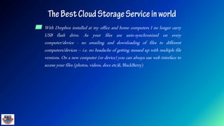 ▰ With Dropbox installed at my office and home computers I no longer carry
USB flash drive. As your files are auto-synchronized on every
computer/device - no emailing and downloading of files to different
computers/devices – i.e. no headache of getting messed up with multiple file
versions. On a new computer (or device) you can always use web interface to
access your files (photos, videos, docs etc)d, BlackBerry)
 