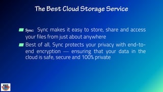 ▰ Sync: Sync makes it easy to store, share and access
your files from just about anywhere
▰ Best of all, Sync protects your privacy with end-to-
end encryption — ensuring that your data in the
cloud is safe, secure and 100% private
 