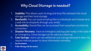 1. Usability: This allows users to drag and drop files between the cloud
storage and their local storage.
2. Bandwidth: You can avoid emailing files to individuals and instead send
a web link to recipients through your email.
3. Accessibility: Stored files can be accessed from anywhere via Internet
connection.
4. Disaster Recovery: have an emergency backup plan ready in the case of
an emergency. Cloud storage can be used as a back‐up.
5. Cost Savings: Users can see additional cost savings because it does not
require internal power to store information remotely.
6. Synchronization
7. Folder Sharing with the mentor
 
