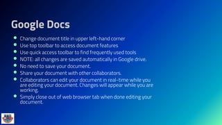 Google Docs
 Change document title in upper left-hand corner
 Use top toolbar to access document features
 Use quick access toolbar to find frequently used tools
 NOTE: all changes are saved automatically in Google drive.
 No need to save your document.
 Share your document with other collaborators.
 Collaborators can edit your document in real-time while you
are editing your document. Changes will appear while you are
working.
 Simply close out of web browser tab when done editing your
document.
 