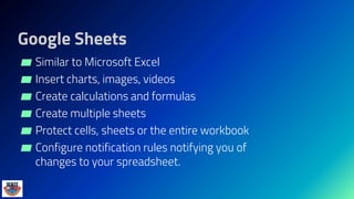 Google Sheets
▰ Similar to Microsoft Excel
▰ Insert charts, images, videos
▰ Create calculations and formulas
▰ Create multiple sheets
▰ Protect cells, sheets or the entire workbook
▰ Configure notification rules notifying you of
changes to your spreadsheet.
 