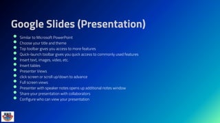 Google Slides (Presentation)
 Similar to Microsoft PowerPoint
 Choose your title and theme
 Top toolbar gives you access to more features
 Quick-launch toolbar gives you quick access to commonly used features
 Insert text, images, video, etc.
 Insert tables
 Presenter Views
 click screen or scroll up/down to advance
 Full screen views
 Presenter with speaker notes opens up additional notes window
 Share your presentation with collaborators
 Configure who can view your presentation
 