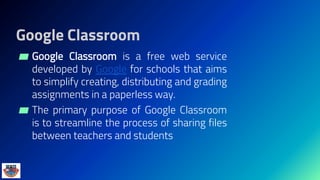 Google Classroom
▰ Google Classroom is a free web service
developed by Google for schools that aims
to simplify creating, distributing and grading
assignments in a paperless way.
▰ The primary purpose of Google Classroom
is to streamline the process of sharing files
between teachers and students
 