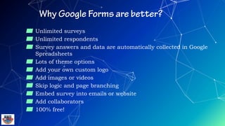 ▰ Unlimited surveys
▰ Unlimited respondents
▰ Survey answers and data are automatically collected in Google
Spreadsheets
▰ Lots of theme options
▰ Add your own custom logo
▰ Add images or videos
▰ Skip logic and page branching
▰ Embed survey into emails or website
▰ Add collaborators
▰ 100% free!
 