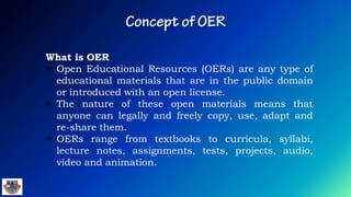 What is OER
 Open Educational Resources (OERs) are any type of
educational materials that are in the public domain
or introduced with an open license.
 The nature of these open materials means that
anyone can legally and freely copy, use, adapt and
re-share them.
 OERs range from textbooks to curricula, syllabi,
lecture notes, assignments, tests, projects, audio,
video and animation.
 