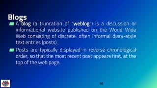 Blogs
▰ A blog (a truncation of "weblog") is a discussion or
informational website published on the World Wide
Web consisting of discrete, often informal diary-style
text entries (posts).
▰ Posts are typically displayed in reverse chronological
order, so that the most recent post appears first, at the
top of the web page.
98
 