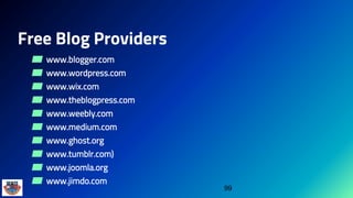 Free Blog Providers
▰ www.blogger.com
▰ www.wordpress.com
▰ www.wix.com
▰ www.theblogpress.com
▰ www.weebly.com
▰ www.medium.com
▰ www.ghost.org
▰ www.tumblr.com)
▰ www.joomla.org
▰ www.jimdo.com
99
 