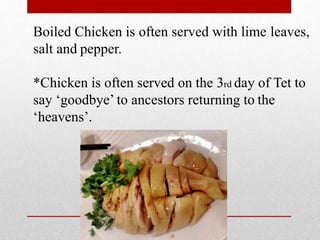 Boiled Chicken is often served with lime leaves,
salt and pepper.
*Chicken is often served on the 3rd day of Tet to
say ‘goodbye’ to ancestors returning to the
‘heavens’.
 