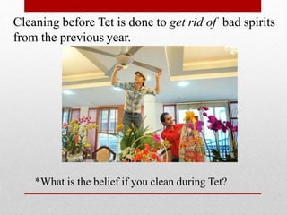 Cleaning before Tet is done to get rid of bad spirits
from the previous year.
*What is the belief if you clean during Tet?
 
