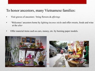 To honor ancestors, many Vietnamese families:
• Visit graves of ancestors / bring flowers & offerings
• ‘Welcomes’ ancestors home by lighting incense sticks and offer sweets, foods and wine
at the alter
• Offer material items such as cars, money, etc. by burning paper models.
 