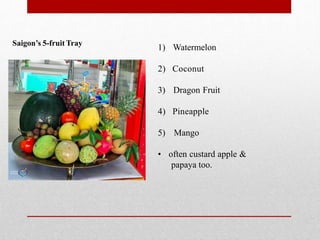 Saigon’s 5-fruit Tray
1) Watermelon
2) Coconut
3) Dragon Fruit
4) Pineapple
5) Mango
• often custard apple &
papaya too.
 