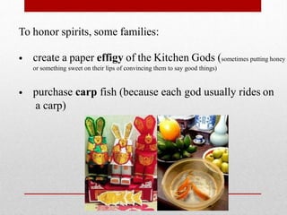 To honor spirits, some families:
• create a paper effigy of the Kitchen Gods (sometimes putting honey
or something sweet on their lips of convincing them to say good things)
• purchase carp fish (because each god usually rides on
a carp)
 