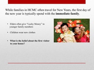 While families in HCMC often travel for New Years, the first day of
the new year is typically spend with the immediate family.
• Elders often give “Lucky Money” to
younger family members
• Children wear new clothes
• What is the belief about the first visitor
to your house?
 