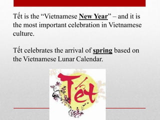 Tết is the “Vietnamese New Year” – and it is
the most important celebration in Vietnamese
culture.
Tết celebrates the arrival of spring based on
the Vietnamese Lunar Calendar.
 