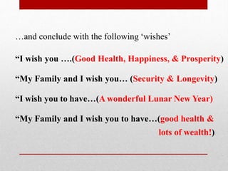 …and conclude with the following ‘wishes’
“I wish you ….(Good Health, Happiness, & Prosperity)
“My Family and I wish you… (Security & Longevity)
“I wish you to have…(A wonderful Lunar New Year)
“My Family and I wish you to have…(good health &
lots of wealth!)
 